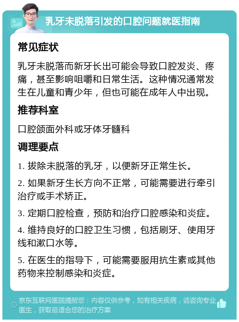 乳牙未脱落引发的口腔问题就医指南 常见症状 乳牙未脱落而新牙长出可能会导致口腔发炎、疼痛，甚至影响咀嚼和日常生活。这种情况通常发生在儿童和青少年，但也可能在成年人中出现。 推荐科室 口腔颌面外科或牙体牙髓科 调理要点 1. 拔除未脱落的乳牙，以便新牙正常生长。 2. 如果新牙生长方向不正常，可能需要进行牵引治疗或手术矫正。 3. 定期口腔检查，预防和治疗口腔感染和炎症。 4. 维持良好的口腔卫生习惯，包括刷牙、使用牙线和漱口水等。 5. 在医生的指导下，可能需要服用抗生素或其他药物来控制感染和炎症。