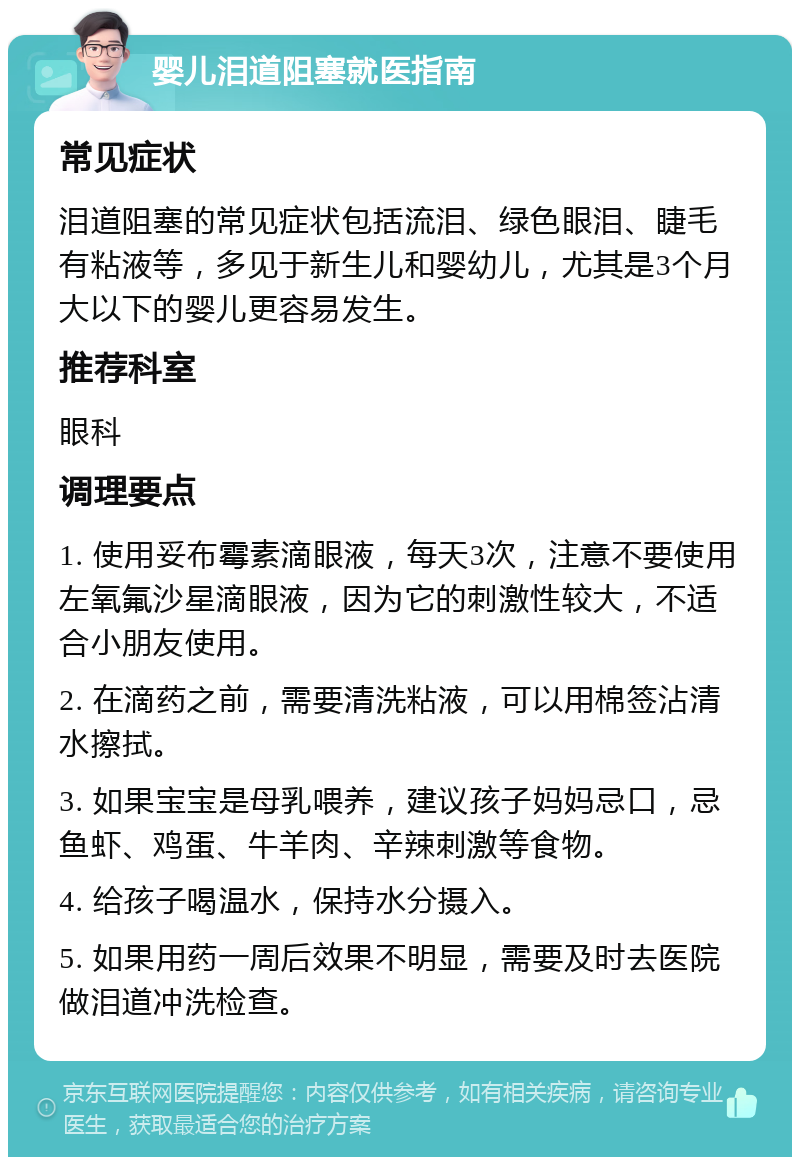 婴儿泪道阻塞就医指南 常见症状 泪道阻塞的常见症状包括流泪、绿色眼泪、睫毛有粘液等，多见于新生儿和婴幼儿，尤其是3个月大以下的婴儿更容易发生。 推荐科室 眼科 调理要点 1. 使用妥布霉素滴眼液，每天3次，注意不要使用左氧氟沙星滴眼液，因为它的刺激性较大，不适合小朋友使用。 2. 在滴药之前，需要清洗粘液，可以用棉签沾清水擦拭。 3. 如果宝宝是母乳喂养，建议孩子妈妈忌口，忌鱼虾、鸡蛋、牛羊肉、辛辣刺激等食物。 4. 给孩子喝温水，保持水分摄入。 5. 如果用药一周后效果不明显，需要及时去医院做泪道冲洗检查。