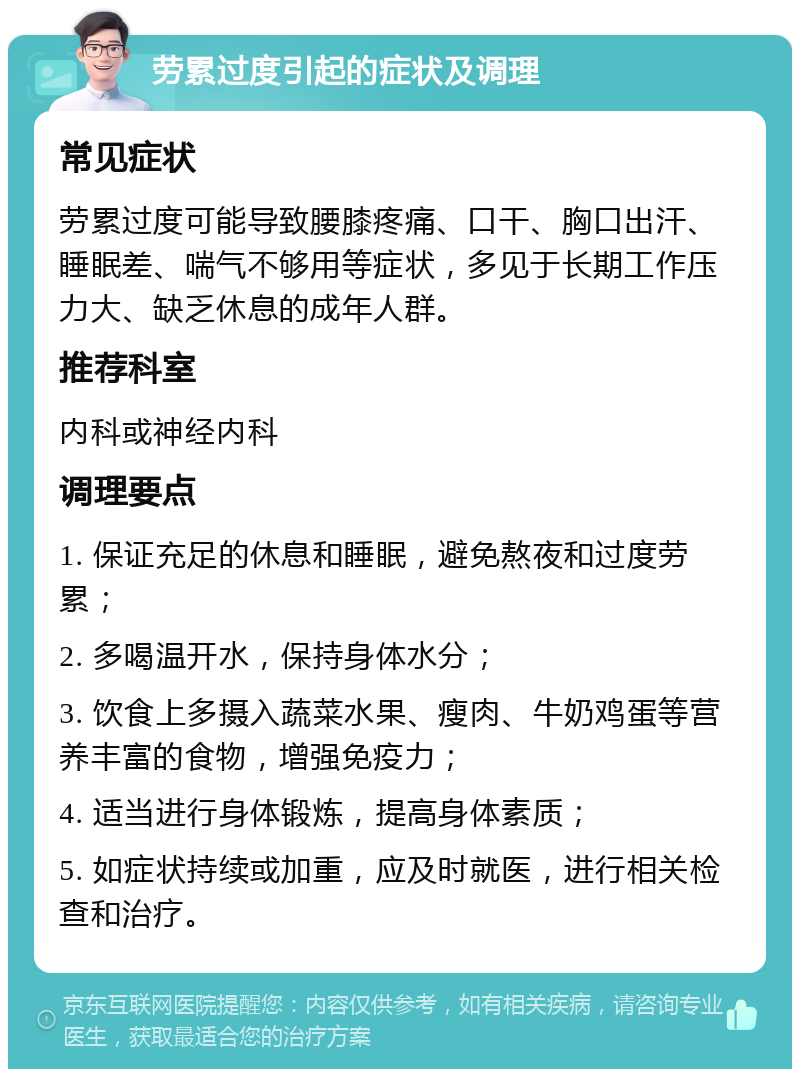 劳累过度引起的症状及调理 常见症状 劳累过度可能导致腰膝疼痛、口干、胸口出汗、睡眠差、喘气不够用等症状，多见于长期工作压力大、缺乏休息的成年人群。 推荐科室 内科或神经内科 调理要点 1. 保证充足的休息和睡眠，避免熬夜和过度劳累； 2. 多喝温开水，保持身体水分； 3. 饮食上多摄入蔬菜水果、瘦肉、牛奶鸡蛋等营养丰富的食物，增强免疫力； 4. 适当进行身体锻炼，提高身体素质； 5. 如症状持续或加重，应及时就医，进行相关检查和治疗。