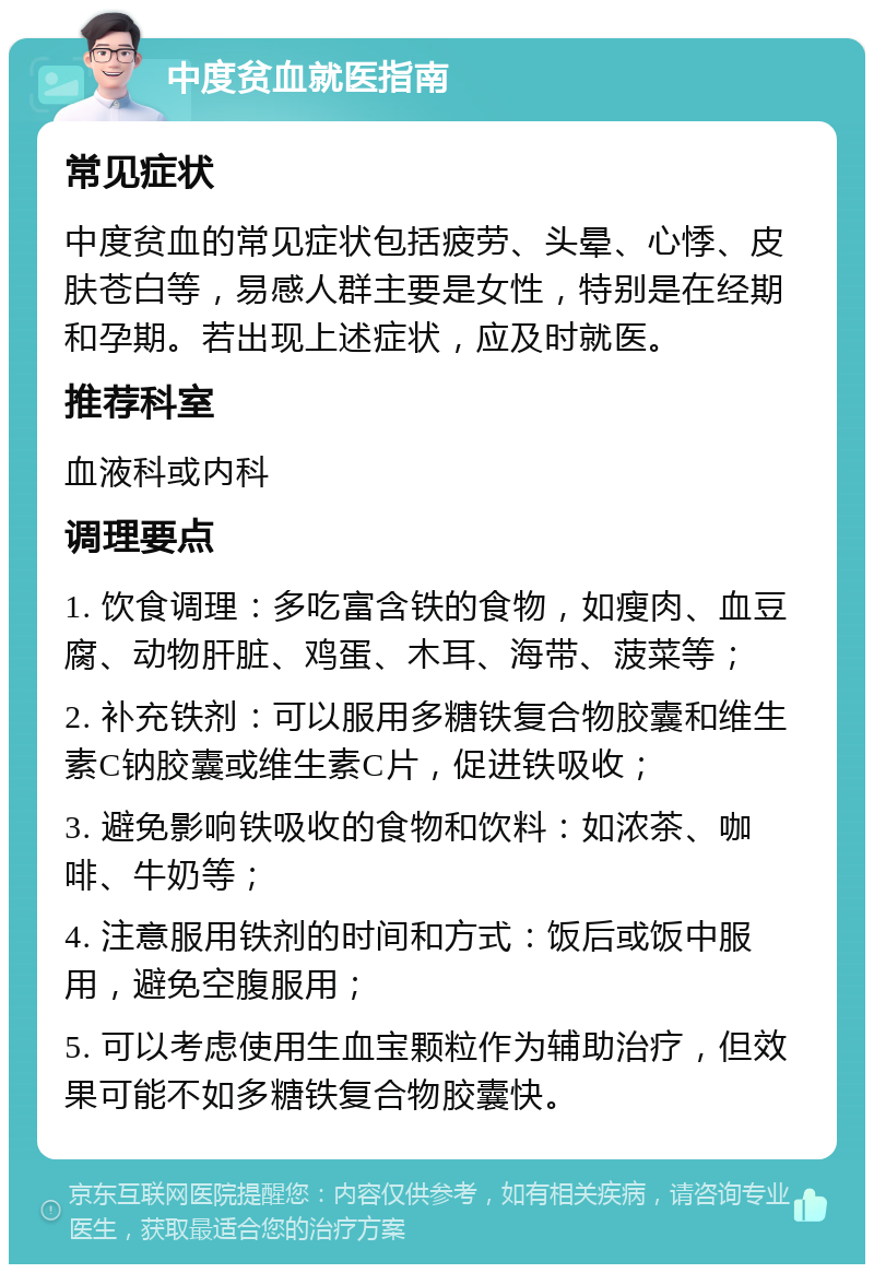 中度贫血就医指南 常见症状 中度贫血的常见症状包括疲劳、头晕、心悸、皮肤苍白等，易感人群主要是女性，特别是在经期和孕期。若出现上述症状，应及时就医。 推荐科室 血液科或内科 调理要点 1. 饮食调理：多吃富含铁的食物，如瘦肉、血豆腐、动物肝脏、鸡蛋、木耳、海带、菠菜等； 2. 补充铁剂：可以服用多糖铁复合物胶囊和维生素C钠胶囊或维生素C片，促进铁吸收； 3. 避免影响铁吸收的食物和饮料：如浓茶、咖啡、牛奶等； 4. 注意服用铁剂的时间和方式：饭后或饭中服用，避免空腹服用； 5. 可以考虑使用生血宝颗粒作为辅助治疗，但效果可能不如多糖铁复合物胶囊快。