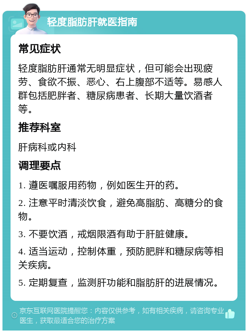 轻度脂肪肝就医指南 常见症状 轻度脂肪肝通常无明显症状，但可能会出现疲劳、食欲不振、恶心、右上腹部不适等。易感人群包括肥胖者、糖尿病患者、长期大量饮酒者等。 推荐科室 肝病科或内科 调理要点 1. 遵医嘱服用药物，例如医生开的药。 2. 注意平时清淡饮食，避免高脂肪、高糖分的食物。 3. 不要饮酒，戒烟限酒有助于肝脏健康。 4. 适当运动，控制体重，预防肥胖和糖尿病等相关疾病。 5. 定期复查，监测肝功能和脂肪肝的进展情况。