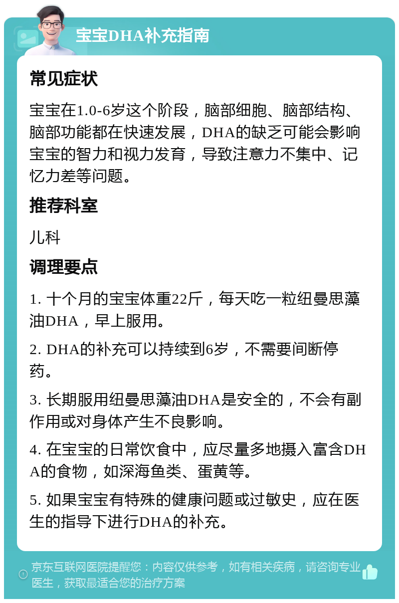 宝宝DHA补充指南 常见症状 宝宝在1.0-6岁这个阶段，脑部细胞、脑部结构、脑部功能都在快速发展，DHA的缺乏可能会影响宝宝的智力和视力发育，导致注意力不集中、记忆力差等问题。 推荐科室 儿科 调理要点 1. 十个月的宝宝体重22斤，每天吃一粒纽曼思藻油DHA，早上服用。 2. DHA的补充可以持续到6岁，不需要间断停药。 3. 长期服用纽曼思藻油DHA是安全的，不会有副作用或对身体产生不良影响。 4. 在宝宝的日常饮食中，应尽量多地摄入富含DHA的食物，如深海鱼类、蛋黄等。 5. 如果宝宝有特殊的健康问题或过敏史，应在医生的指导下进行DHA的补充。