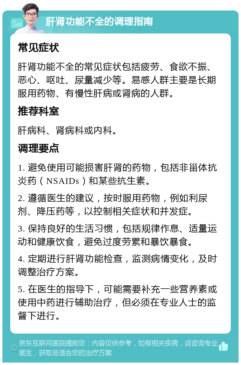 肝肾功能不全的调理指南 常见症状 肝肾功能不全的常见症状包括疲劳、食欲不振、恶心、呕吐、尿量减少等。易感人群主要是长期服用药物、有慢性肝病或肾病的人群。 推荐科室 肝病科、肾病科或内科。 调理要点 1. 避免使用可能损害肝肾的药物，包括非甾体抗炎药（NSAIDs）和某些抗生素。 2. 遵循医生的建议，按时服用药物，例如利尿剂、降压药等，以控制相关症状和并发症。 3. 保持良好的生活习惯，包括规律作息、适量运动和健康饮食，避免过度劳累和暴饮暴食。 4. 定期进行肝肾功能检查，监测病情变化，及时调整治疗方案。 5. 在医生的指导下，可能需要补充一些营养素或使用中药进行辅助治疗，但必须在专业人士的监督下进行。