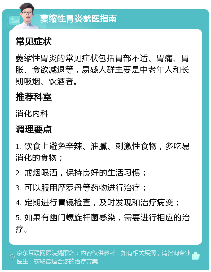 萎缩性胃炎就医指南 常见症状 萎缩性胃炎的常见症状包括胃部不适、胃痛、胃胀、食欲减退等，易感人群主要是中老年人和长期吸烟、饮酒者。 推荐科室 消化内科 调理要点 1. 饮食上避免辛辣、油腻、刺激性食物，多吃易消化的食物； 2. 戒烟限酒，保持良好的生活习惯； 3. 可以服用摩罗丹等药物进行治疗； 4. 定期进行胃镜检查，及时发现和治疗病变； 5. 如果有幽门螺旋杆菌感染，需要进行相应的治疗。