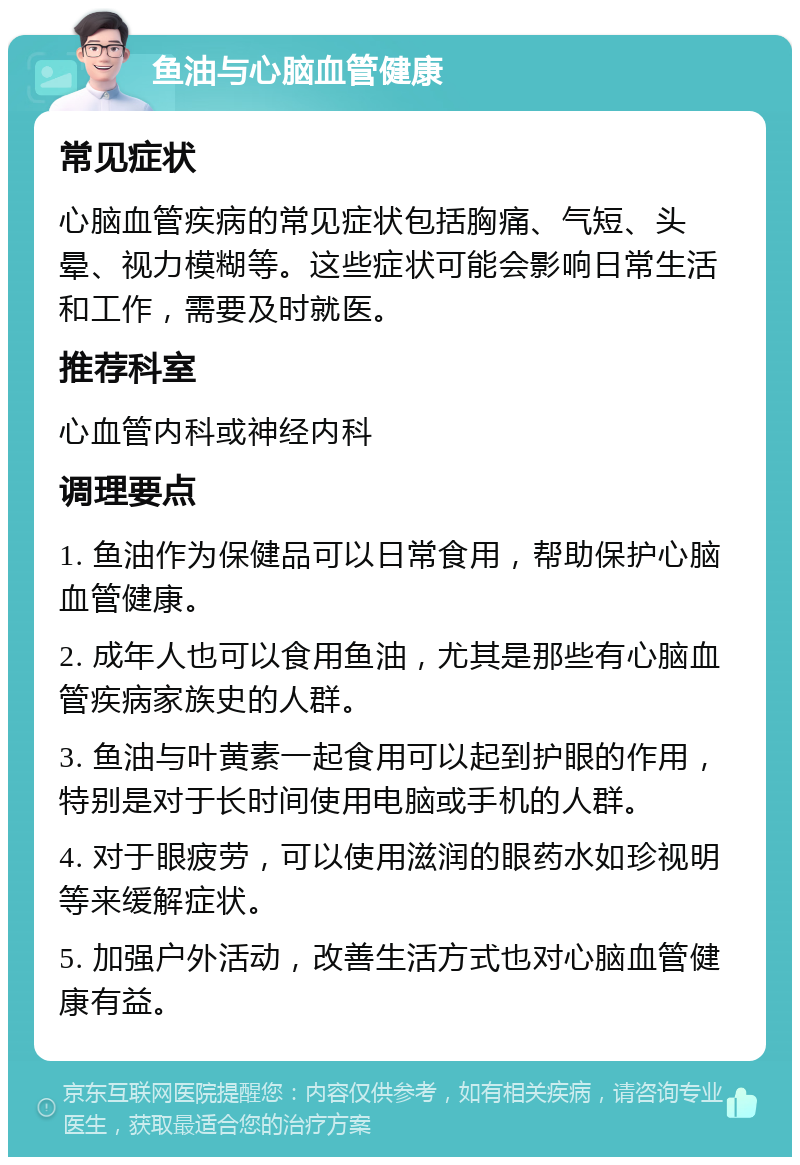 鱼油与心脑血管健康 常见症状 心脑血管疾病的常见症状包括胸痛、气短、头晕、视力模糊等。这些症状可能会影响日常生活和工作，需要及时就医。 推荐科室 心血管内科或神经内科 调理要点 1. 鱼油作为保健品可以日常食用，帮助保护心脑血管健康。 2. 成年人也可以食用鱼油，尤其是那些有心脑血管疾病家族史的人群。 3. 鱼油与叶黄素一起食用可以起到护眼的作用，特别是对于长时间使用电脑或手机的人群。 4. 对于眼疲劳，可以使用滋润的眼药水如珍视明等来缓解症状。 5. 加强户外活动，改善生活方式也对心脑血管健康有益。