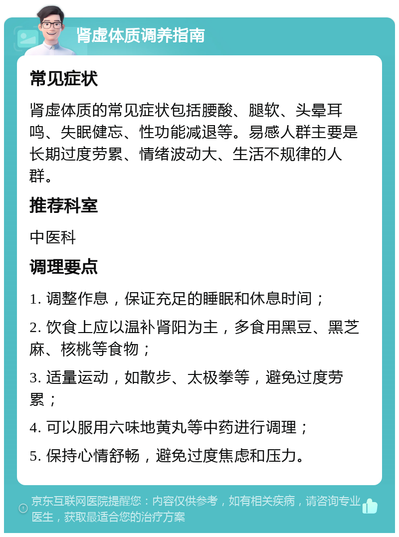 肾虚体质调养指南 常见症状 肾虚体质的常见症状包括腰酸、腿软、头晕耳鸣、失眠健忘、性功能减退等。易感人群主要是长期过度劳累、情绪波动大、生活不规律的人群。 推荐科室 中医科 调理要点 1. 调整作息，保证充足的睡眠和休息时间； 2. 饮食上应以温补肾阳为主，多食用黑豆、黑芝麻、核桃等食物； 3. 适量运动，如散步、太极拳等，避免过度劳累； 4. 可以服用六味地黄丸等中药进行调理； 5. 保持心情舒畅，避免过度焦虑和压力。