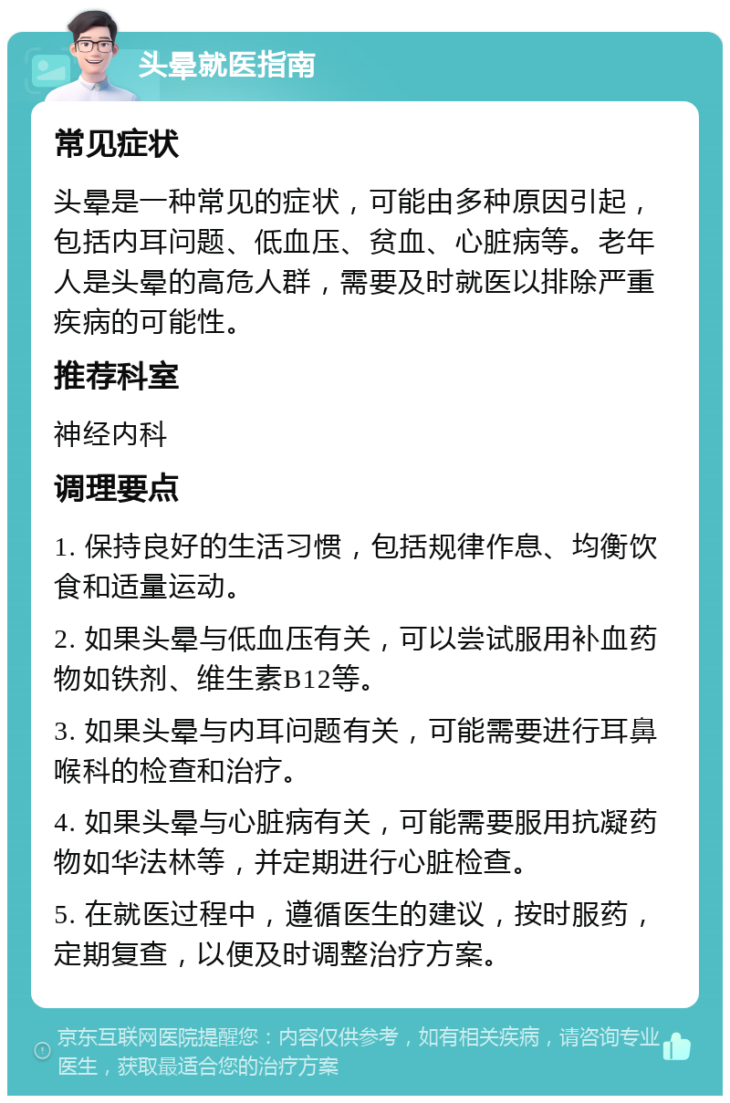 头晕就医指南 常见症状 头晕是一种常见的症状，可能由多种原因引起，包括内耳问题、低血压、贫血、心脏病等。老年人是头晕的高危人群，需要及时就医以排除严重疾病的可能性。 推荐科室 神经内科 调理要点 1. 保持良好的生活习惯，包括规律作息、均衡饮食和适量运动。 2. 如果头晕与低血压有关，可以尝试服用补血药物如铁剂、维生素B12等。 3. 如果头晕与内耳问题有关，可能需要进行耳鼻喉科的检查和治疗。 4. 如果头晕与心脏病有关，可能需要服用抗凝药物如华法林等，并定期进行心脏检查。 5. 在就医过程中，遵循医生的建议，按时服药，定期复查，以便及时调整治疗方案。