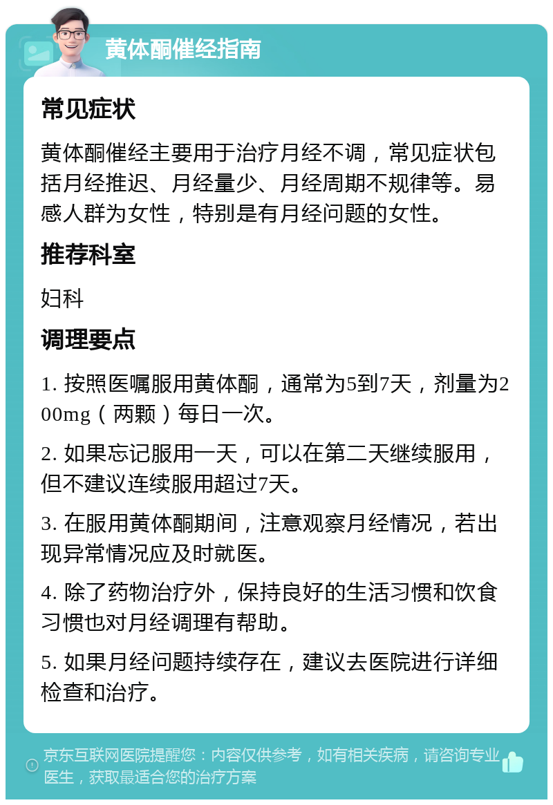 黄体酮催经指南 常见症状 黄体酮催经主要用于治疗月经不调，常见症状包括月经推迟、月经量少、月经周期不规律等。易感人群为女性，特别是有月经问题的女性。 推荐科室 妇科 调理要点 1. 按照医嘱服用黄体酮，通常为5到7天，剂量为200mg（两颗）每日一次。 2. 如果忘记服用一天，可以在第二天继续服用，但不建议连续服用超过7天。 3. 在服用黄体酮期间，注意观察月经情况，若出现异常情况应及时就医。 4. 除了药物治疗外，保持良好的生活习惯和饮食习惯也对月经调理有帮助。 5. 如果月经问题持续存在，建议去医院进行详细检查和治疗。