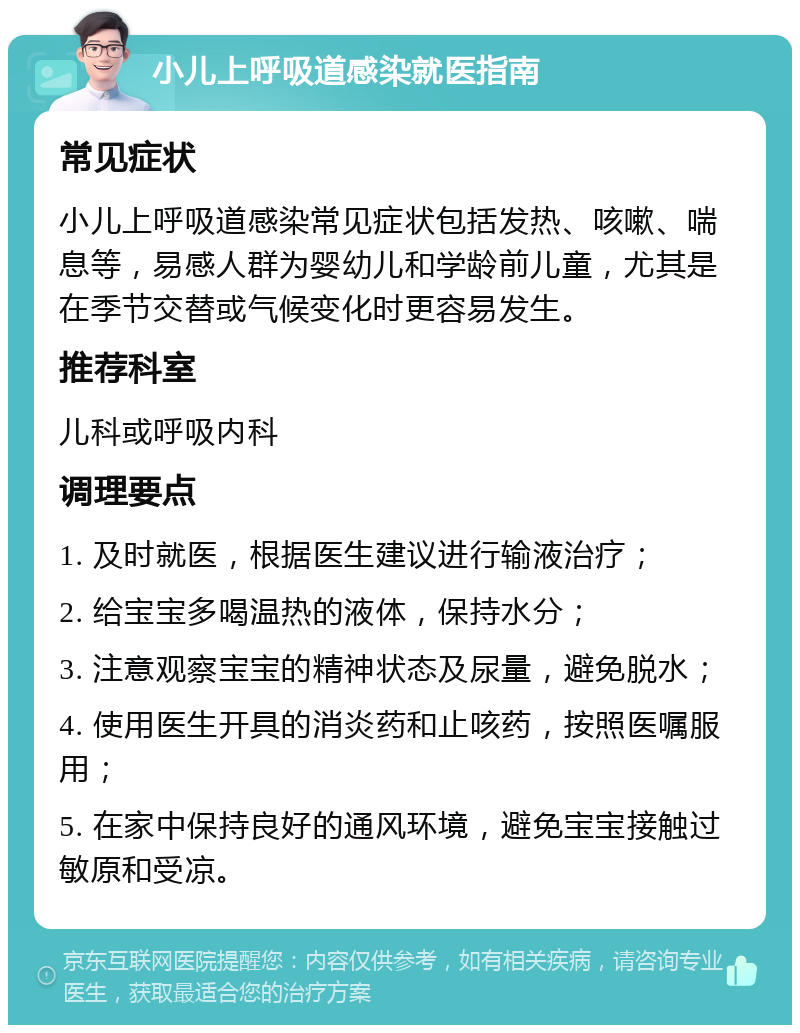 小儿上呼吸道感染就医指南 常见症状 小儿上呼吸道感染常见症状包括发热、咳嗽、喘息等，易感人群为婴幼儿和学龄前儿童，尤其是在季节交替或气候变化时更容易发生。 推荐科室 儿科或呼吸内科 调理要点 1. 及时就医，根据医生建议进行输液治疗； 2. 给宝宝多喝温热的液体，保持水分； 3. 注意观察宝宝的精神状态及尿量，避免脱水； 4. 使用医生开具的消炎药和止咳药，按照医嘱服用； 5. 在家中保持良好的通风环境，避免宝宝接触过敏原和受凉。