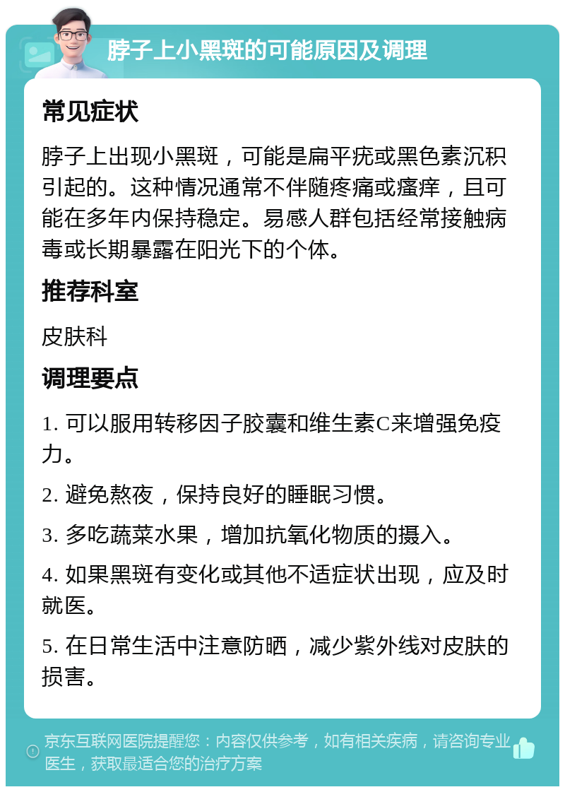 脖子上小黑斑的可能原因及调理 常见症状 脖子上出现小黑斑，可能是扁平疣或黑色素沉积引起的。这种情况通常不伴随疼痛或瘙痒，且可能在多年内保持稳定。易感人群包括经常接触病毒或长期暴露在阳光下的个体。 推荐科室 皮肤科 调理要点 1. 可以服用转移因子胶囊和维生素C来增强免疫力。 2. 避免熬夜，保持良好的睡眠习惯。 3. 多吃蔬菜水果，增加抗氧化物质的摄入。 4. 如果黑斑有变化或其他不适症状出现，应及时就医。 5. 在日常生活中注意防晒，减少紫外线对皮肤的损害。