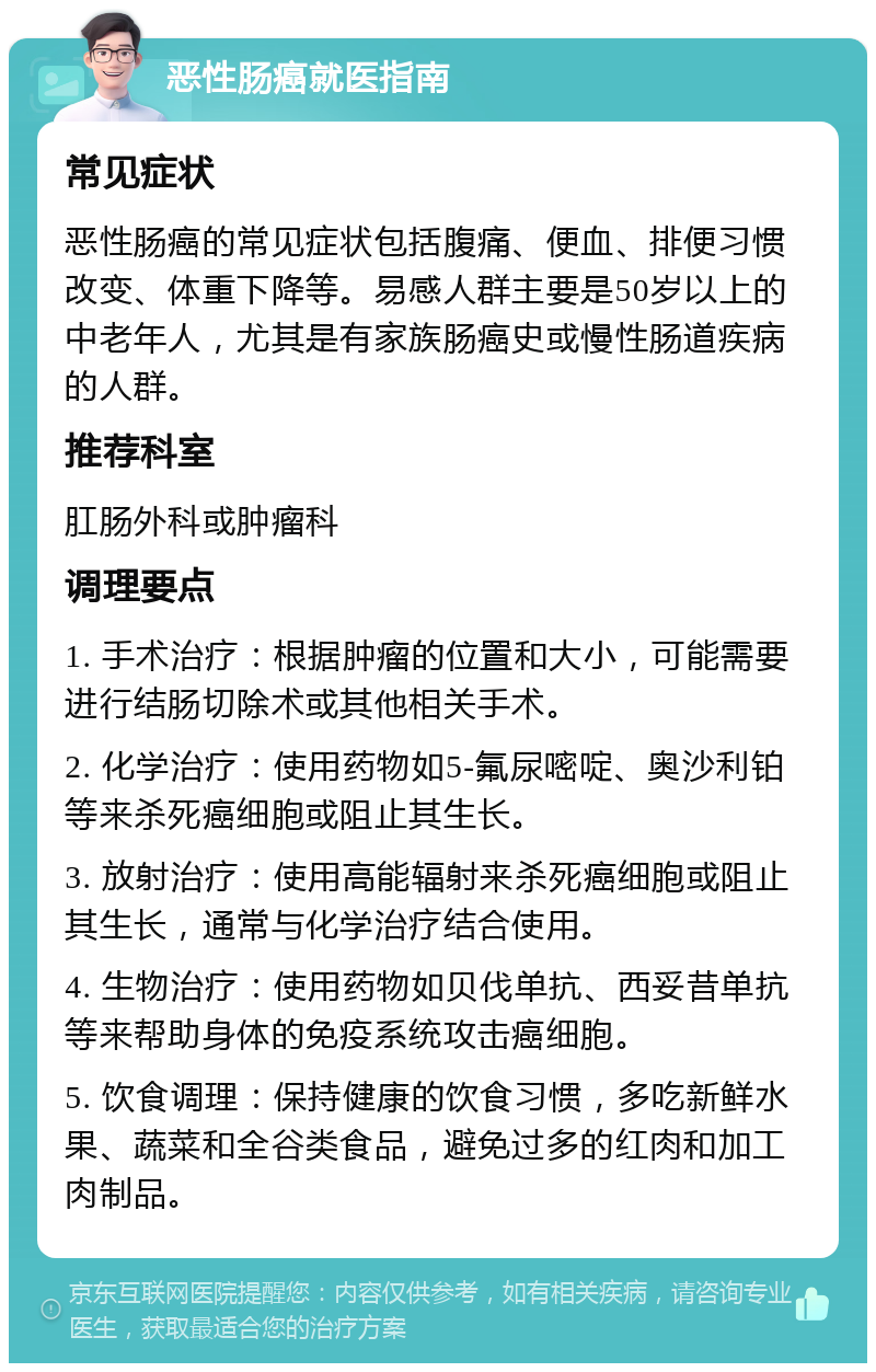 恶性肠癌就医指南 常见症状 恶性肠癌的常见症状包括腹痛、便血、排便习惯改变、体重下降等。易感人群主要是50岁以上的中老年人，尤其是有家族肠癌史或慢性肠道疾病的人群。 推荐科室 肛肠外科或肿瘤科 调理要点 1. 手术治疗：根据肿瘤的位置和大小，可能需要进行结肠切除术或其他相关手术。 2. 化学治疗：使用药物如5-氟尿嘧啶、奥沙利铂等来杀死癌细胞或阻止其生长。 3. 放射治疗：使用高能辐射来杀死癌细胞或阻止其生长，通常与化学治疗结合使用。 4. 生物治疗：使用药物如贝伐单抗、西妥昔单抗等来帮助身体的免疫系统攻击癌细胞。 5. 饮食调理：保持健康的饮食习惯，多吃新鲜水果、蔬菜和全谷类食品，避免过多的红肉和加工肉制品。