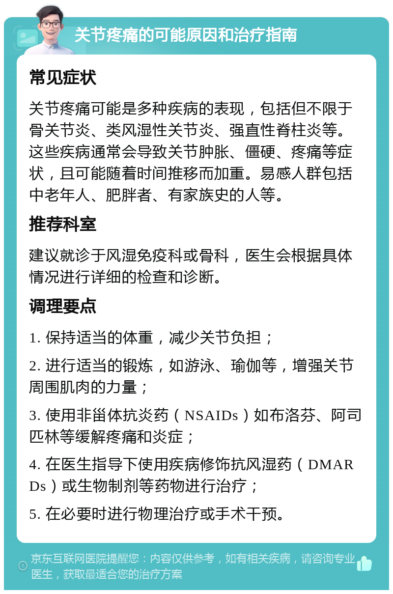 关节疼痛的可能原因和治疗指南 常见症状 关节疼痛可能是多种疾病的表现，包括但不限于骨关节炎、类风湿性关节炎、强直性脊柱炎等。这些疾病通常会导致关节肿胀、僵硬、疼痛等症状，且可能随着时间推移而加重。易感人群包括中老年人、肥胖者、有家族史的人等。 推荐科室 建议就诊于风湿免疫科或骨科，医生会根据具体情况进行详细的检查和诊断。 调理要点 1. 保持适当的体重，减少关节负担； 2. 进行适当的锻炼，如游泳、瑜伽等，增强关节周围肌肉的力量； 3. 使用非甾体抗炎药（NSAIDs）如布洛芬、阿司匹林等缓解疼痛和炎症； 4. 在医生指导下使用疾病修饰抗风湿药（DMARDs）或生物制剂等药物进行治疗； 5. 在必要时进行物理治疗或手术干预。