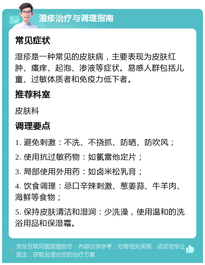 湿疹治疗与调理指南 常见症状 湿疹是一种常见的皮肤病，主要表现为皮肤红肿、瘙痒、起泡、渗液等症状。易感人群包括儿童、过敏体质者和免疫力低下者。 推荐科室 皮肤科 调理要点 1. 避免刺激：不洗、不挠抓、防晒、防吹风； 2. 使用抗过敏药物：如氯雷他定片； 3. 局部使用外用药：如卤米松乳膏； 4. 饮食调理：忌口辛辣刺激、葱姜蒜、牛羊肉、海鲜等食物； 5. 保持皮肤清洁和湿润：少洗澡，使用温和的洗浴用品和保湿霜。