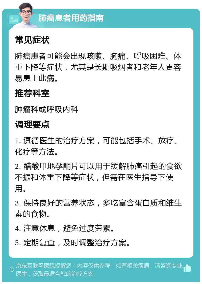 肺癌患者用药指南 常见症状 肺癌患者可能会出现咳嗽、胸痛、呼吸困难、体重下降等症状，尤其是长期吸烟者和老年人更容易患上此病。 推荐科室 肿瘤科或呼吸内科 调理要点 1. 遵循医生的治疗方案，可能包括手术、放疗、化疗等方法。 2. 醋酸甲地孕酮片可以用于缓解肺癌引起的食欲不振和体重下降等症状，但需在医生指导下使用。 3. 保持良好的营养状态，多吃富含蛋白质和维生素的食物。 4. 注意休息，避免过度劳累。 5. 定期复查，及时调整治疗方案。