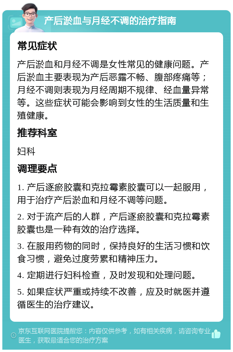 产后淤血与月经不调的治疗指南 常见症状 产后淤血和月经不调是女性常见的健康问题。产后淤血主要表现为产后恶露不畅、腹部疼痛等；月经不调则表现为月经周期不规律、经血量异常等。这些症状可能会影响到女性的生活质量和生殖健康。 推荐科室 妇科 调理要点 1. 产后逐瘀胶囊和克拉霉素胶囊可以一起服用，用于治疗产后淤血和月经不调等问题。 2. 对于流产后的人群，产后逐瘀胶囊和克拉霉素胶囊也是一种有效的治疗选择。 3. 在服用药物的同时，保持良好的生活习惯和饮食习惯，避免过度劳累和精神压力。 4. 定期进行妇科检查，及时发现和处理问题。 5. 如果症状严重或持续不改善，应及时就医并遵循医生的治疗建议。