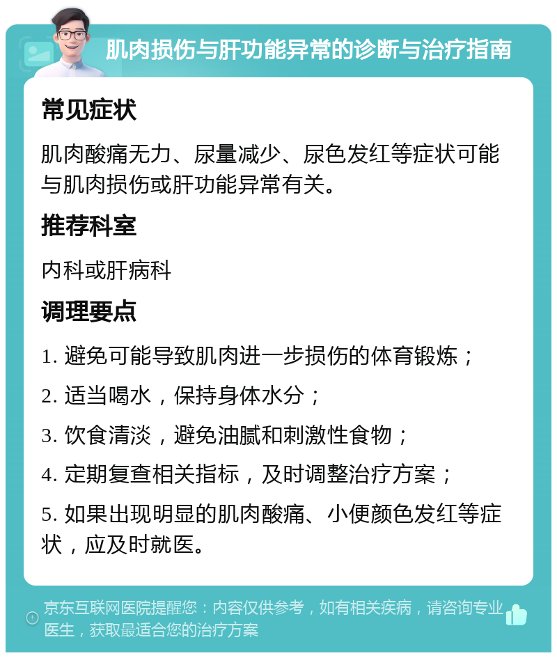 肌肉损伤与肝功能异常的诊断与治疗指南 常见症状 肌肉酸痛无力、尿量减少、尿色发红等症状可能与肌肉损伤或肝功能异常有关。 推荐科室 内科或肝病科 调理要点 1. 避免可能导致肌肉进一步损伤的体育锻炼； 2. 适当喝水，保持身体水分； 3. 饮食清淡，避免油腻和刺激性食物； 4. 定期复查相关指标，及时调整治疗方案； 5. 如果出现明显的肌肉酸痛、小便颜色发红等症状，应及时就医。