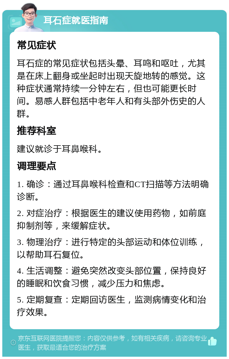 耳石症就医指南 常见症状 耳石症的常见症状包括头晕、耳鸣和呕吐，尤其是在床上翻身或坐起时出现天旋地转的感觉。这种症状通常持续一分钟左右，但也可能更长时间。易感人群包括中老年人和有头部外伤史的人群。 推荐科室 建议就诊于耳鼻喉科。 调理要点 1. 确诊：通过耳鼻喉科检查和CT扫描等方法明确诊断。 2. 对症治疗：根据医生的建议使用药物，如前庭抑制剂等，来缓解症状。 3. 物理治疗：进行特定的头部运动和体位训练，以帮助耳石复位。 4. 生活调整：避免突然改变头部位置，保持良好的睡眠和饮食习惯，减少压力和焦虑。 5. 定期复查：定期回访医生，监测病情变化和治疗效果。