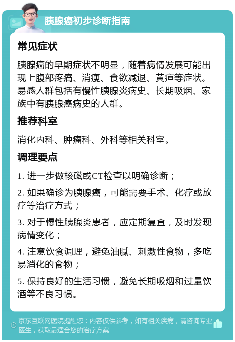 胰腺癌初步诊断指南 常见症状 胰腺癌的早期症状不明显，随着病情发展可能出现上腹部疼痛、消瘦、食欲减退、黄疸等症状。易感人群包括有慢性胰腺炎病史、长期吸烟、家族中有胰腺癌病史的人群。 推荐科室 消化内科、肿瘤科、外科等相关科室。 调理要点 1. 进一步做核磁或CT检查以明确诊断； 2. 如果确诊为胰腺癌，可能需要手术、化疗或放疗等治疗方式； 3. 对于慢性胰腺炎患者，应定期复查，及时发现病情变化； 4. 注意饮食调理，避免油腻、刺激性食物，多吃易消化的食物； 5. 保持良好的生活习惯，避免长期吸烟和过量饮酒等不良习惯。