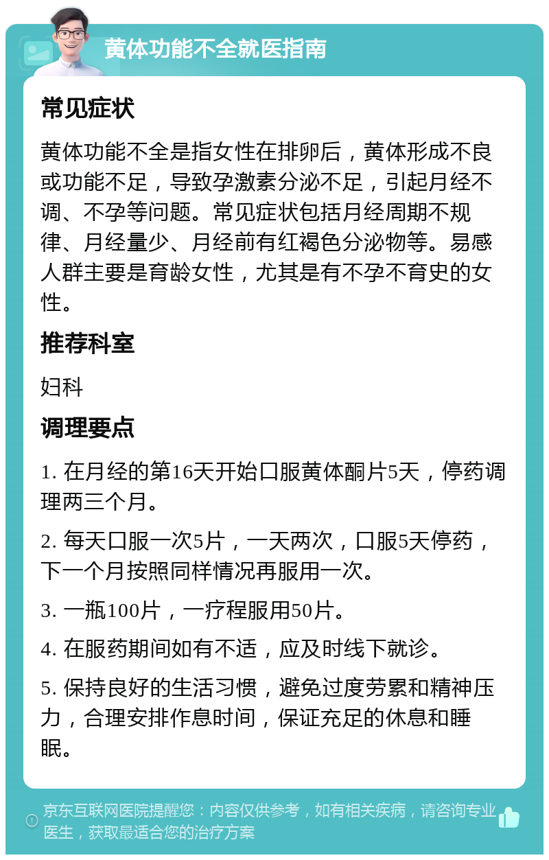 黄体功能不全就医指南 常见症状 黄体功能不全是指女性在排卵后，黄体形成不良或功能不足，导致孕激素分泌不足，引起月经不调、不孕等问题。常见症状包括月经周期不规律、月经量少、月经前有红褐色分泌物等。易感人群主要是育龄女性，尤其是有不孕不育史的女性。 推荐科室 妇科 调理要点 1. 在月经的第16天开始口服黄体酮片5天，停药调理两三个月。 2. 每天口服一次5片，一天两次，口服5天停药，下一个月按照同样情况再服用一次。 3. 一瓶100片，一疗程服用50片。 4. 在服药期间如有不适，应及时线下就诊。 5. 保持良好的生活习惯，避免过度劳累和精神压力，合理安排作息时间，保证充足的休息和睡眠。