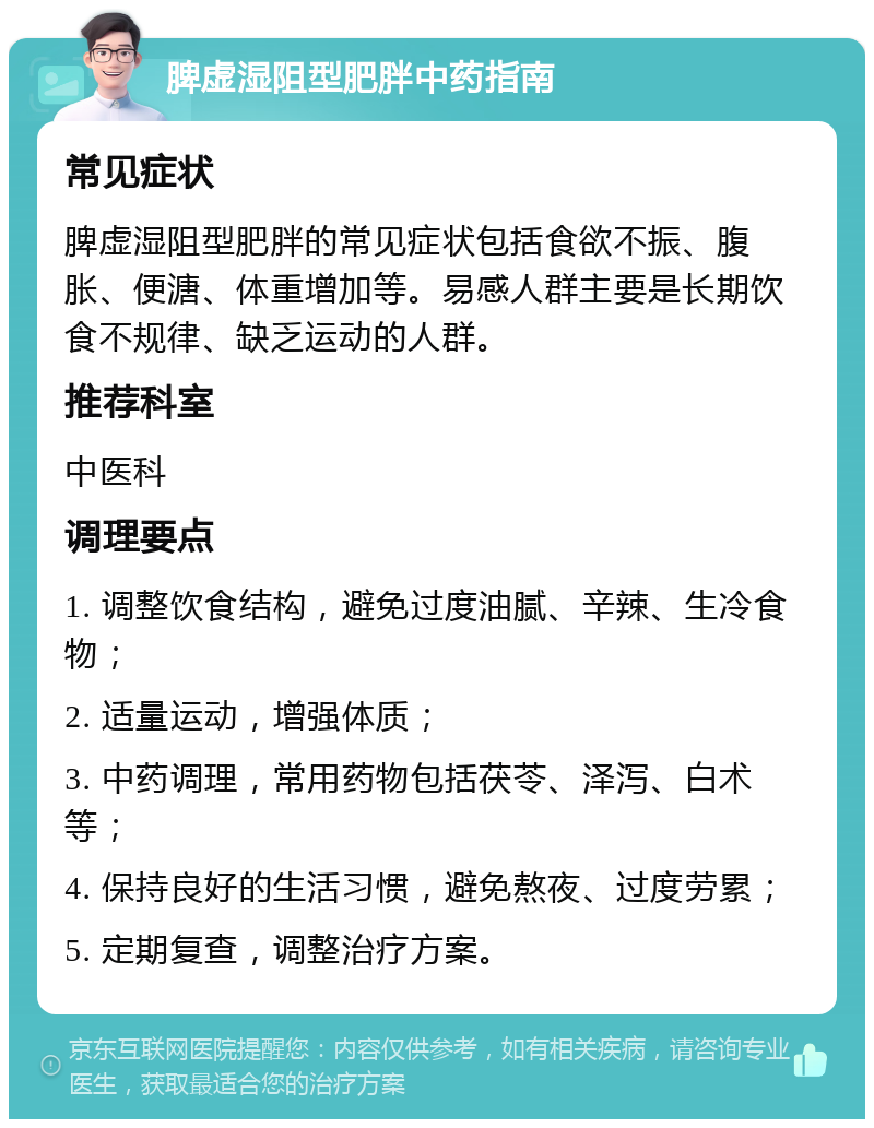 脾虚湿阻型肥胖中药指南 常见症状 脾虚湿阻型肥胖的常见症状包括食欲不振、腹胀、便溏、体重增加等。易感人群主要是长期饮食不规律、缺乏运动的人群。 推荐科室 中医科 调理要点 1. 调整饮食结构，避免过度油腻、辛辣、生冷食物； 2. 适量运动，增强体质； 3. 中药调理，常用药物包括茯苓、泽泻、白术等； 4. 保持良好的生活习惯，避免熬夜、过度劳累； 5. 定期复查，调整治疗方案。