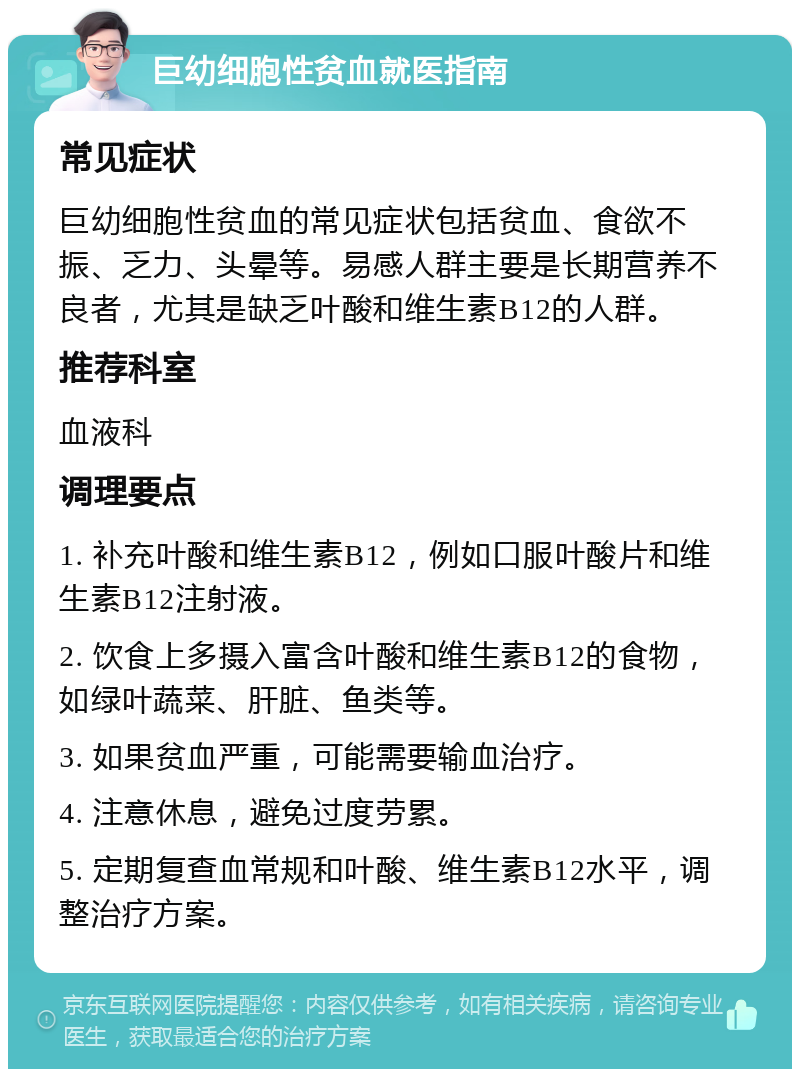 巨幼细胞性贫血就医指南 常见症状 巨幼细胞性贫血的常见症状包括贫血、食欲不振、乏力、头晕等。易感人群主要是长期营养不良者，尤其是缺乏叶酸和维生素B12的人群。 推荐科室 血液科 调理要点 1. 补充叶酸和维生素B12，例如口服叶酸片和维生素B12注射液。 2. 饮食上多摄入富含叶酸和维生素B12的食物，如绿叶蔬菜、肝脏、鱼类等。 3. 如果贫血严重，可能需要输血治疗。 4. 注意休息，避免过度劳累。 5. 定期复查血常规和叶酸、维生素B12水平，调整治疗方案。