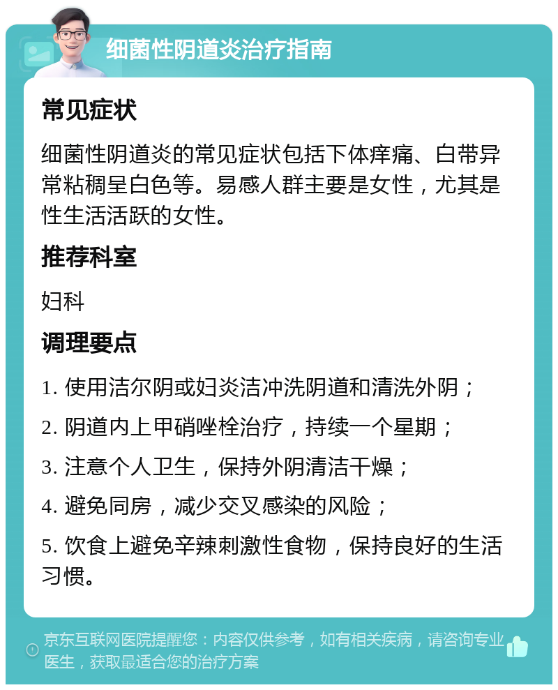 细菌性阴道炎治疗指南 常见症状 细菌性阴道炎的常见症状包括下体痒痛、白带异常粘稠呈白色等。易感人群主要是女性，尤其是性生活活跃的女性。 推荐科室 妇科 调理要点 1. 使用洁尔阴或妇炎洁冲洗阴道和清洗外阴； 2. 阴道内上甲硝唑栓治疗，持续一个星期； 3. 注意个人卫生，保持外阴清洁干燥； 4. 避免同房，减少交叉感染的风险； 5. 饮食上避免辛辣刺激性食物，保持良好的生活习惯。