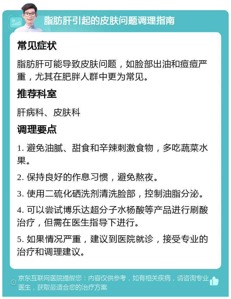 脂肪肝引起的皮肤问题调理指南 常见症状 脂肪肝可能导致皮肤问题，如脸部出油和痘痘严重，尤其在肥胖人群中更为常见。 推荐科室 肝病科、皮肤科 调理要点 1. 避免油腻、甜食和辛辣刺激食物，多吃蔬菜水果。 2. 保持良好的作息习惯，避免熬夜。 3. 使用二硫化硒洗剂清洗脸部，控制油脂分泌。 4. 可以尝试博乐达超分子水杨酸等产品进行刷酸治疗，但需在医生指导下进行。 5. 如果情况严重，建议到医院就诊，接受专业的治疗和调理建议。