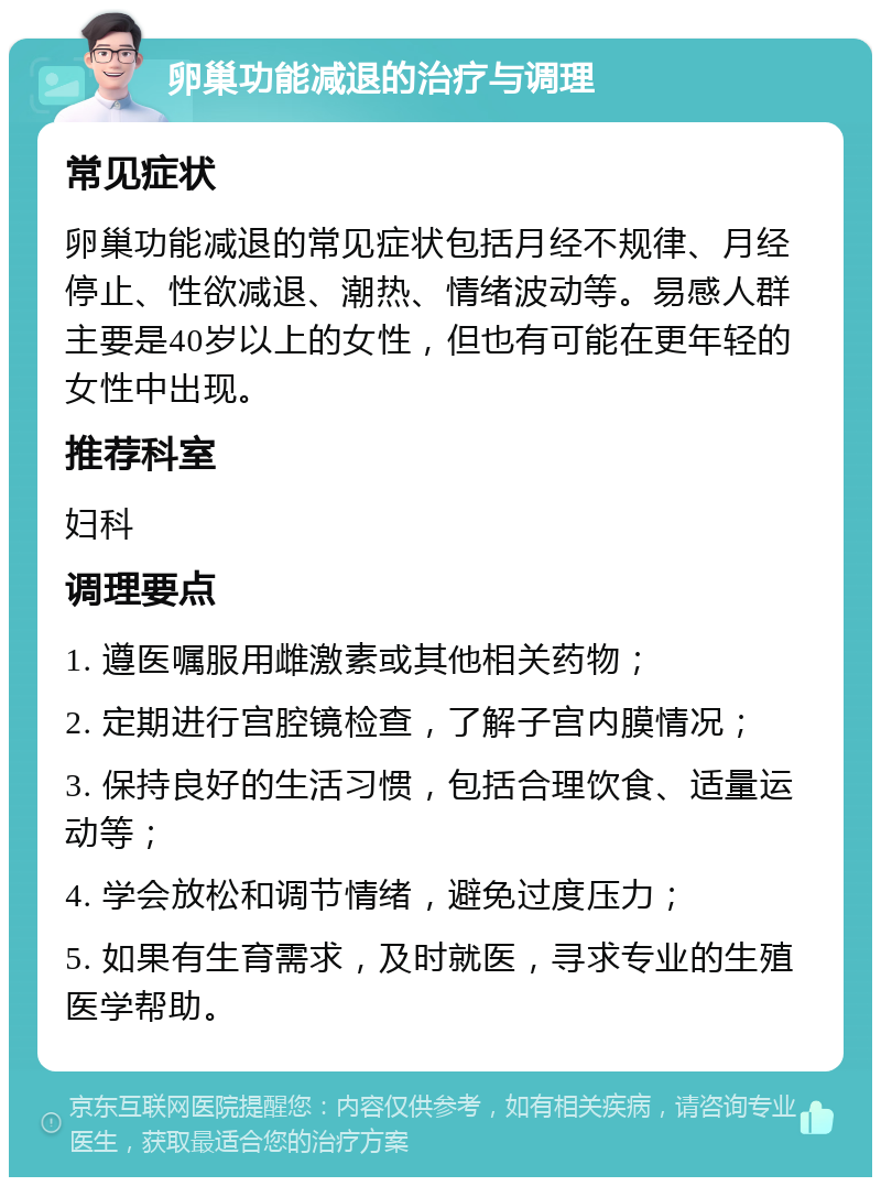 卵巢功能减退的治疗与调理 常见症状 卵巢功能减退的常见症状包括月经不规律、月经停止、性欲减退、潮热、情绪波动等。易感人群主要是40岁以上的女性，但也有可能在更年轻的女性中出现。 推荐科室 妇科 调理要点 1. 遵医嘱服用雌激素或其他相关药物； 2. 定期进行宫腔镜检查，了解子宫内膜情况； 3. 保持良好的生活习惯，包括合理饮食、适量运动等； 4. 学会放松和调节情绪，避免过度压力； 5. 如果有生育需求，及时就医，寻求专业的生殖医学帮助。