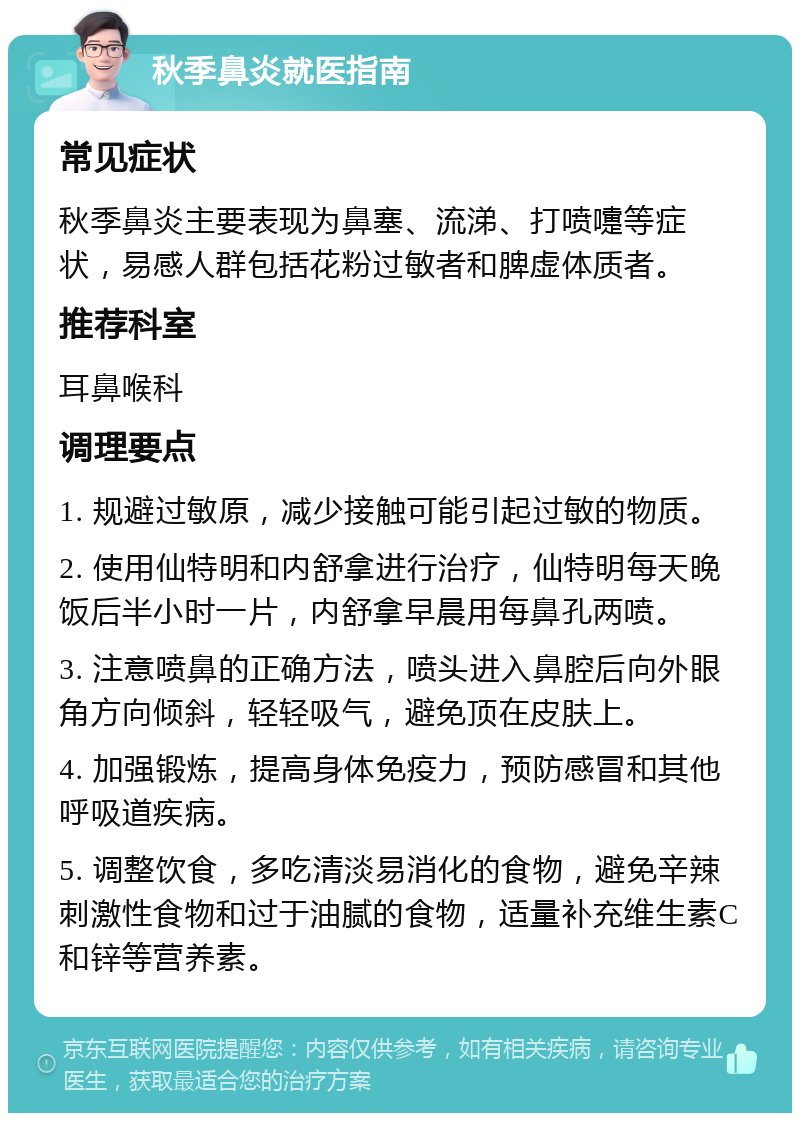 秋季鼻炎就医指南 常见症状 秋季鼻炎主要表现为鼻塞、流涕、打喷嚏等症状，易感人群包括花粉过敏者和脾虚体质者。 推荐科室 耳鼻喉科 调理要点 1. 规避过敏原，减少接触可能引起过敏的物质。 2. 使用仙特明和内舒拿进行治疗，仙特明每天晚饭后半小时一片，内舒拿早晨用每鼻孔两喷。 3. 注意喷鼻的正确方法，喷头进入鼻腔后向外眼角方向倾斜，轻轻吸气，避免顶在皮肤上。 4. 加强锻炼，提高身体免疫力，预防感冒和其他呼吸道疾病。 5. 调整饮食，多吃清淡易消化的食物，避免辛辣刺激性食物和过于油腻的食物，适量补充维生素C和锌等营养素。