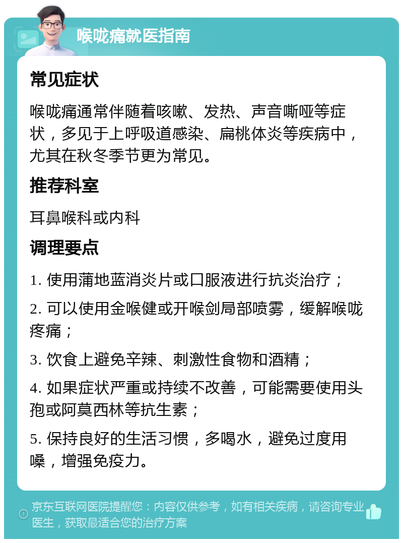 喉咙痛就医指南 常见症状 喉咙痛通常伴随着咳嗽、发热、声音嘶哑等症状，多见于上呼吸道感染、扁桃体炎等疾病中，尤其在秋冬季节更为常见。 推荐科室 耳鼻喉科或内科 调理要点 1. 使用蒲地蓝消炎片或口服液进行抗炎治疗； 2. 可以使用金喉健或开喉剑局部喷雾，缓解喉咙疼痛； 3. 饮食上避免辛辣、刺激性食物和酒精； 4. 如果症状严重或持续不改善，可能需要使用头孢或阿莫西林等抗生素； 5. 保持良好的生活习惯，多喝水，避免过度用嗓，增强免疫力。