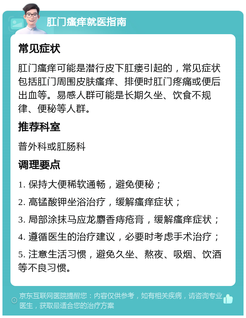 肛门瘙痒就医指南 常见症状 肛门瘙痒可能是潜行皮下肛瘘引起的，常见症状包括肛门周围皮肤瘙痒、排便时肛门疼痛或便后出血等。易感人群可能是长期久坐、饮食不规律、便秘等人群。 推荐科室 普外科或肛肠科 调理要点 1. 保持大便稀软通畅，避免便秘； 2. 高锰酸钾坐浴治疗，缓解瘙痒症状； 3. 局部涂抹马应龙麝香痔疮膏，缓解瘙痒症状； 4. 遵循医生的治疗建议，必要时考虑手术治疗； 5. 注意生活习惯，避免久坐、熬夜、吸烟、饮酒等不良习惯。