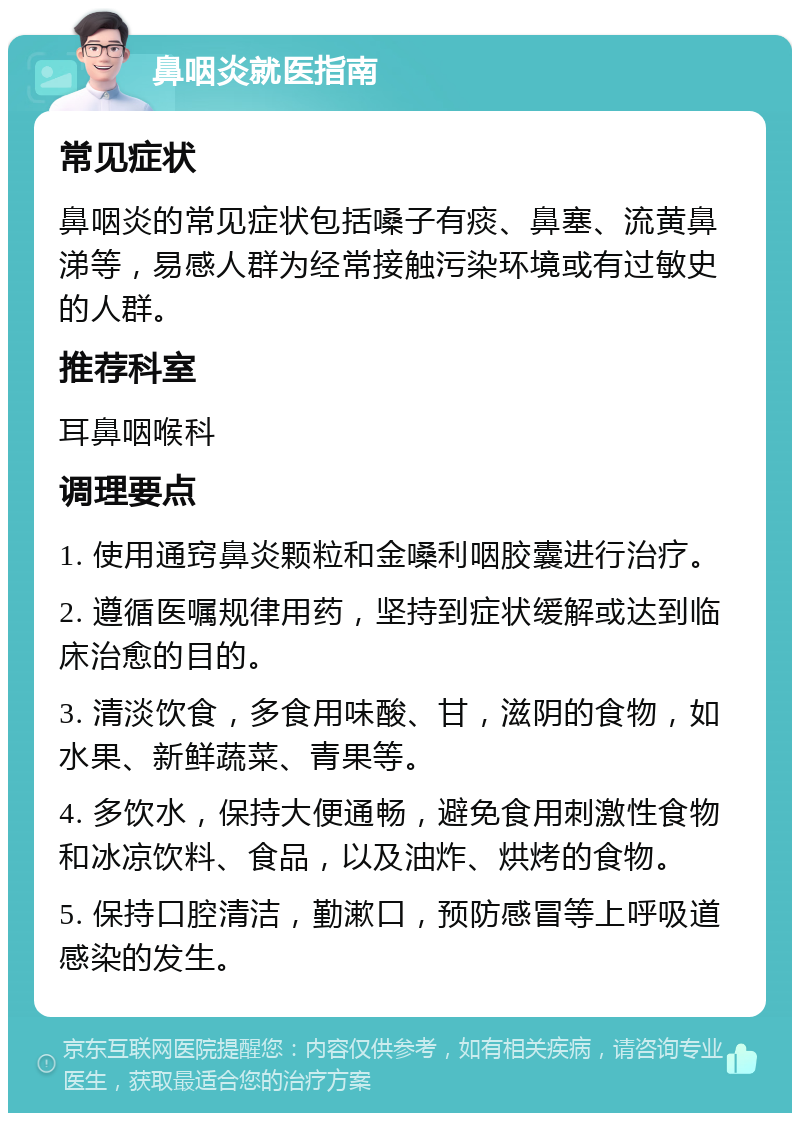 鼻咽炎就医指南 常见症状 鼻咽炎的常见症状包括嗓子有痰、鼻塞、流黄鼻涕等，易感人群为经常接触污染环境或有过敏史的人群。 推荐科室 耳鼻咽喉科 调理要点 1. 使用通窍鼻炎颗粒和金嗓利咽胶囊进行治疗。 2. 遵循医嘱规律用药，坚持到症状缓解或达到临床治愈的目的。 3. 清淡饮食，多食用味酸、甘，滋阴的食物，如水果、新鲜蔬菜、青果等。 4. 多饮水，保持大便通畅，避免食用刺激性食物和冰凉饮料、食品，以及油炸、烘烤的食物。 5. 保持口腔清洁，勤漱口，预防感冒等上呼吸道感染的发生。