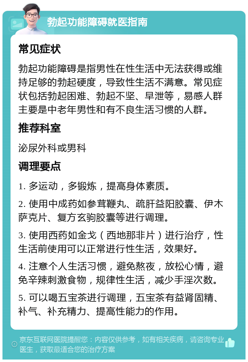 勃起功能障碍就医指南 常见症状 勃起功能障碍是指男性在性生活中无法获得或维持足够的勃起硬度，导致性生活不满意。常见症状包括勃起困难、勃起不坚、早泄等，易感人群主要是中老年男性和有不良生活习惯的人群。 推荐科室 泌尿外科或男科 调理要点 1. 多运动，多锻炼，提高身体素质。 2. 使用中成药如参茸鞭丸、疏肝益阳胶囊、伊木萨克片、复方玄驹胶囊等进行调理。 3. 使用西药如金戈（西地那非片）进行治疗，性生活前使用可以正常进行性生活，效果好。 4. 注意个人生活习惯，避免熬夜，放松心情，避免辛辣刺激食物，规律性生活，减少手淫次数。 5. 可以喝五宝茶进行调理，五宝茶有益肾固精、补气、补充精力、提高性能力的作用。