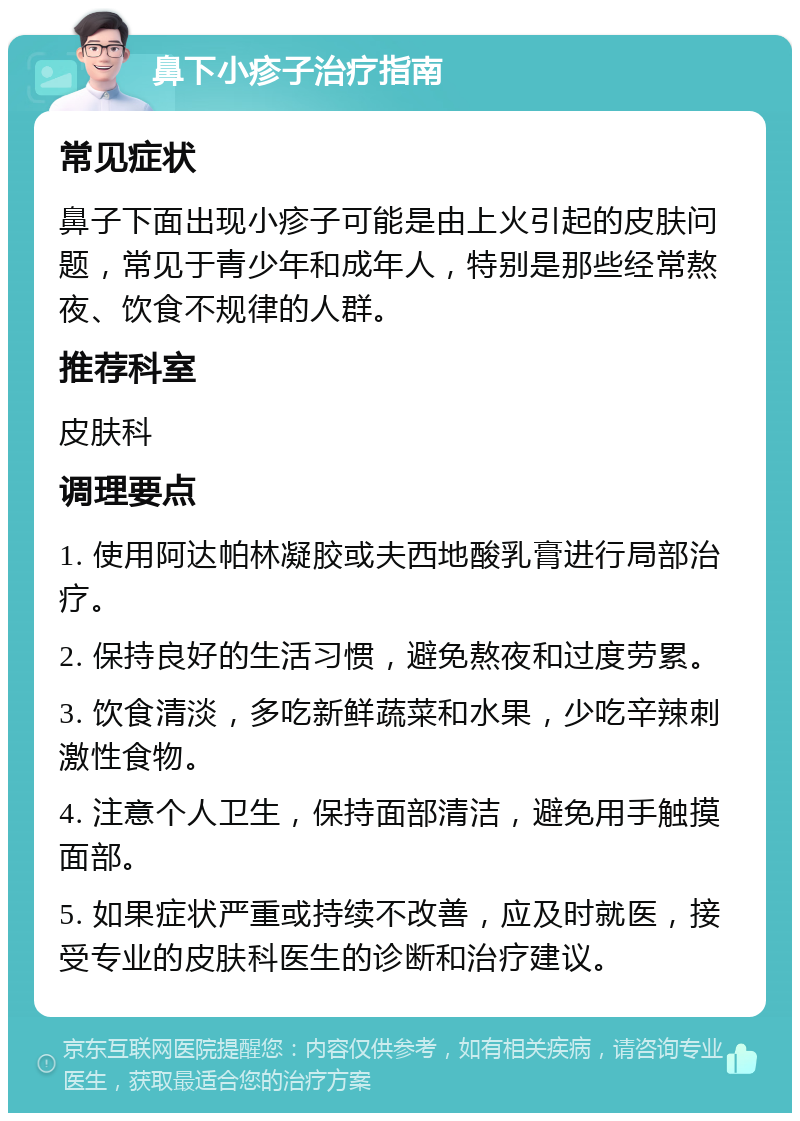 鼻下小疹子治疗指南 常见症状 鼻子下面出现小疹子可能是由上火引起的皮肤问题，常见于青少年和成年人，特别是那些经常熬夜、饮食不规律的人群。 推荐科室 皮肤科 调理要点 1. 使用阿达帕林凝胶或夫西地酸乳膏进行局部治疗。 2. 保持良好的生活习惯，避免熬夜和过度劳累。 3. 饮食清淡，多吃新鲜蔬菜和水果，少吃辛辣刺激性食物。 4. 注意个人卫生，保持面部清洁，避免用手触摸面部。 5. 如果症状严重或持续不改善，应及时就医，接受专业的皮肤科医生的诊断和治疗建议。