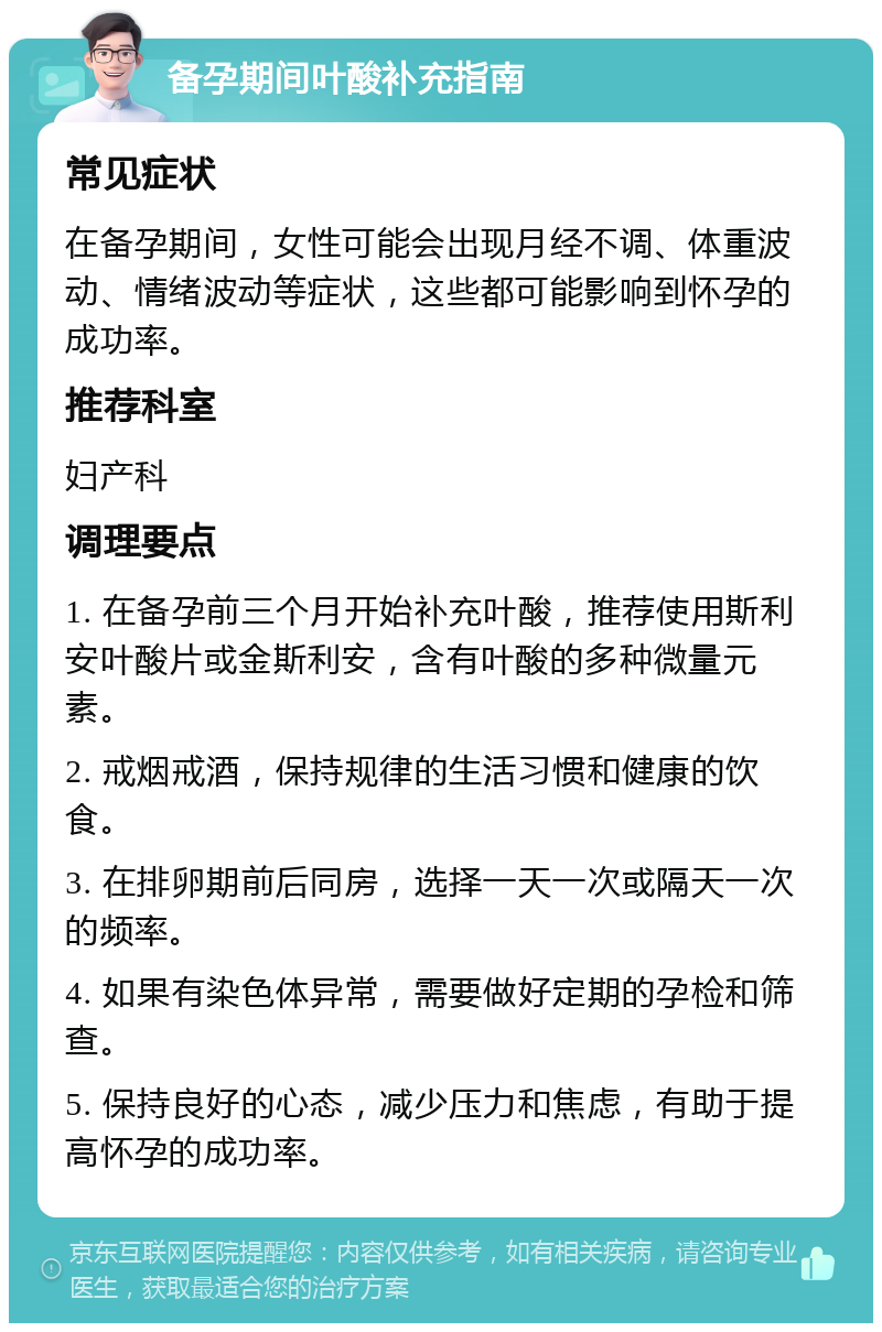 备孕期间叶酸补充指南 常见症状 在备孕期间，女性可能会出现月经不调、体重波动、情绪波动等症状，这些都可能影响到怀孕的成功率。 推荐科室 妇产科 调理要点 1. 在备孕前三个月开始补充叶酸，推荐使用斯利安叶酸片或金斯利安，含有叶酸的多种微量元素。 2. 戒烟戒酒，保持规律的生活习惯和健康的饮食。 3. 在排卵期前后同房，选择一天一次或隔天一次的频率。 4. 如果有染色体异常，需要做好定期的孕检和筛查。 5. 保持良好的心态，减少压力和焦虑，有助于提高怀孕的成功率。