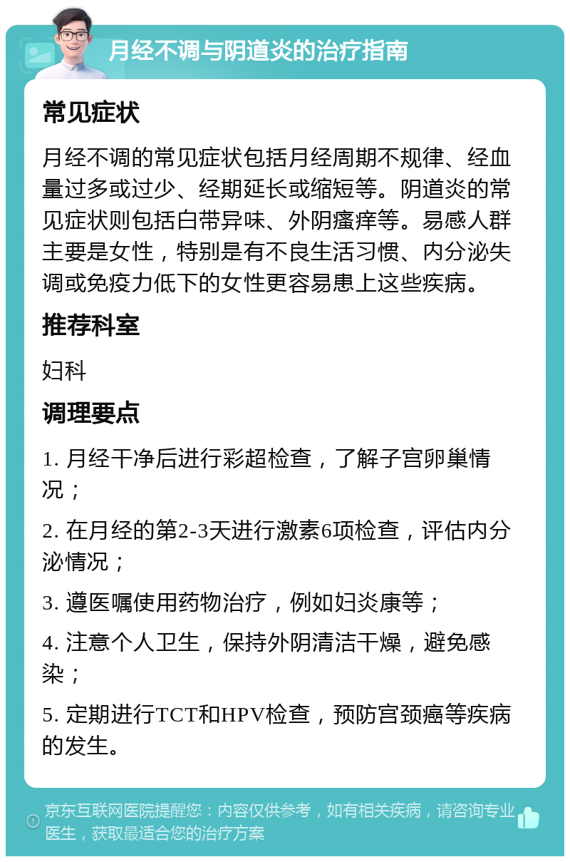 月经不调与阴道炎的治疗指南 常见症状 月经不调的常见症状包括月经周期不规律、经血量过多或过少、经期延长或缩短等。阴道炎的常见症状则包括白带异味、外阴瘙痒等。易感人群主要是女性，特别是有不良生活习惯、内分泌失调或免疫力低下的女性更容易患上这些疾病。 推荐科室 妇科 调理要点 1. 月经干净后进行彩超检查，了解子宫卵巢情况； 2. 在月经的第2-3天进行激素6项检查，评估内分泌情况； 3. 遵医嘱使用药物治疗，例如妇炎康等； 4. 注意个人卫生，保持外阴清洁干燥，避免感染； 5. 定期进行TCT和HPV检查，预防宫颈癌等疾病的发生。