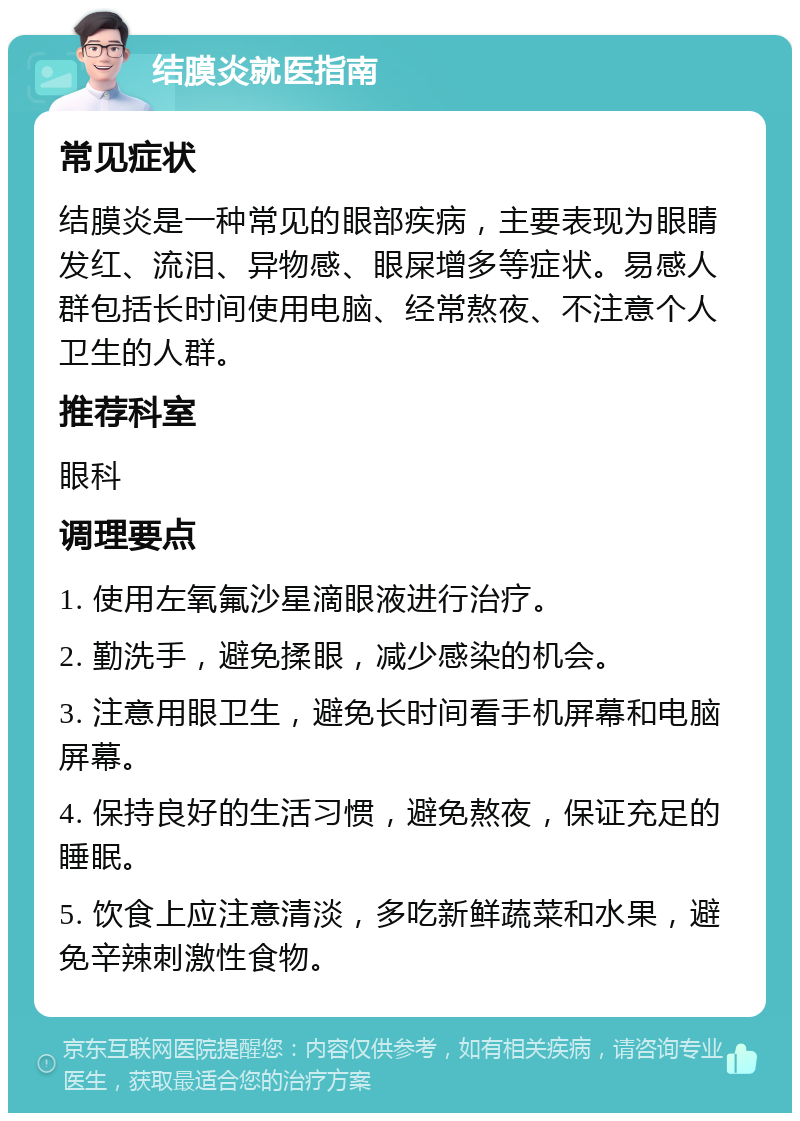 结膜炎就医指南 常见症状 结膜炎是一种常见的眼部疾病，主要表现为眼睛发红、流泪、异物感、眼屎增多等症状。易感人群包括长时间使用电脑、经常熬夜、不注意个人卫生的人群。 推荐科室 眼科 调理要点 1. 使用左氧氟沙星滴眼液进行治疗。 2. 勤洗手，避免揉眼，减少感染的机会。 3. 注意用眼卫生，避免长时间看手机屏幕和电脑屏幕。 4. 保持良好的生活习惯，避免熬夜，保证充足的睡眠。 5. 饮食上应注意清淡，多吃新鲜蔬菜和水果，避免辛辣刺激性食物。