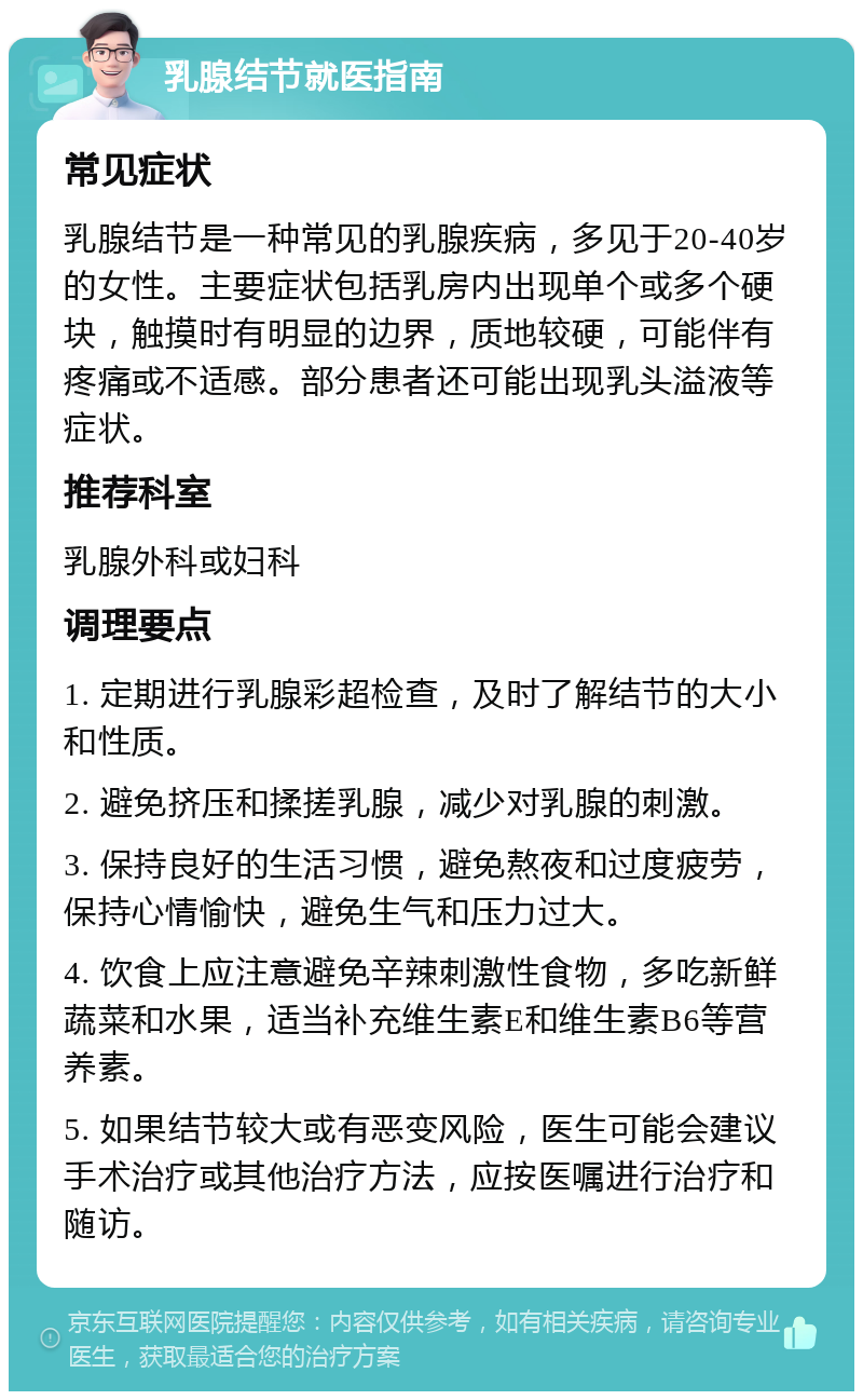 乳腺结节就医指南 常见症状 乳腺结节是一种常见的乳腺疾病，多见于20-40岁的女性。主要症状包括乳房内出现单个或多个硬块，触摸时有明显的边界，质地较硬，可能伴有疼痛或不适感。部分患者还可能出现乳头溢液等症状。 推荐科室 乳腺外科或妇科 调理要点 1. 定期进行乳腺彩超检查，及时了解结节的大小和性质。 2. 避免挤压和揉搓乳腺，减少对乳腺的刺激。 3. 保持良好的生活习惯，避免熬夜和过度疲劳，保持心情愉快，避免生气和压力过大。 4. 饮食上应注意避免辛辣刺激性食物，多吃新鲜蔬菜和水果，适当补充维生素E和维生素B6等营养素。 5. 如果结节较大或有恶变风险，医生可能会建议手术治疗或其他治疗方法，应按医嘱进行治疗和随访。