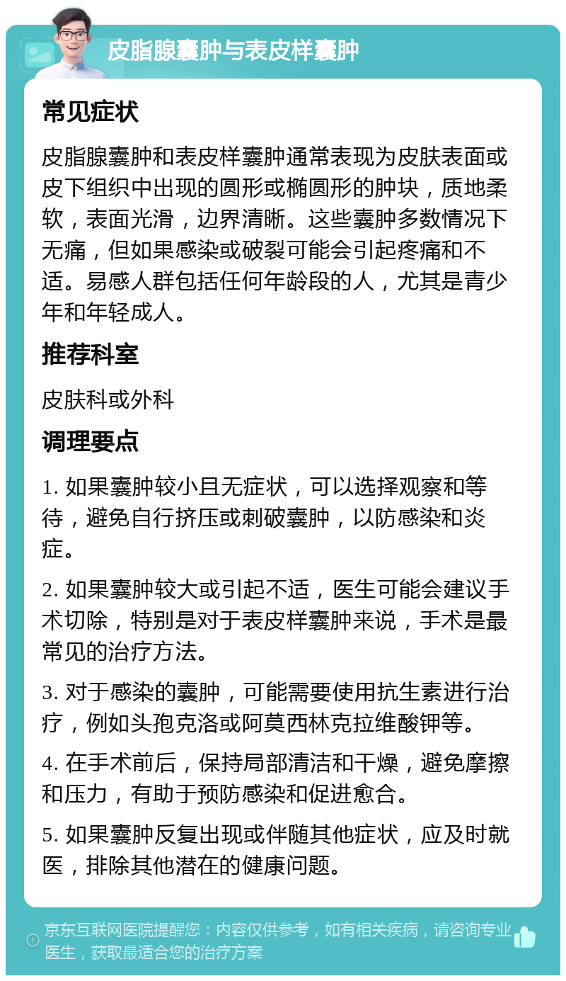 皮脂腺囊肿与表皮样囊肿 常见症状 皮脂腺囊肿和表皮样囊肿通常表现为皮肤表面或皮下组织中出现的圆形或椭圆形的肿块，质地柔软，表面光滑，边界清晰。这些囊肿多数情况下无痛，但如果感染或破裂可能会引起疼痛和不适。易感人群包括任何年龄段的人，尤其是青少年和年轻成人。 推荐科室 皮肤科或外科 调理要点 1. 如果囊肿较小且无症状，可以选择观察和等待，避免自行挤压或刺破囊肿，以防感染和炎症。 2. 如果囊肿较大或引起不适，医生可能会建议手术切除，特别是对于表皮样囊肿来说，手术是最常见的治疗方法。 3. 对于感染的囊肿，可能需要使用抗生素进行治疗，例如头孢克洛或阿莫西林克拉维酸钾等。 4. 在手术前后，保持局部清洁和干燥，避免摩擦和压力，有助于预防感染和促进愈合。 5. 如果囊肿反复出现或伴随其他症状，应及时就医，排除其他潜在的健康问题。