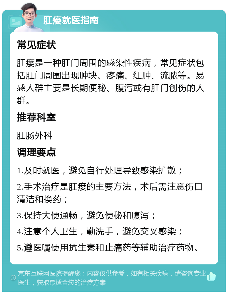 肛瘘就医指南 常见症状 肛瘘是一种肛门周围的感染性疾病，常见症状包括肛门周围出现肿块、疼痛、红肿、流脓等。易感人群主要是长期便秘、腹泻或有肛门创伤的人群。 推荐科室 肛肠外科 调理要点 1.及时就医，避免自行处理导致感染扩散； 2.手术治疗是肛瘘的主要方法，术后需注意伤口清洁和换药； 3.保持大便通畅，避免便秘和腹泻； 4.注意个人卫生，勤洗手，避免交叉感染； 5.遵医嘱使用抗生素和止痛药等辅助治疗药物。