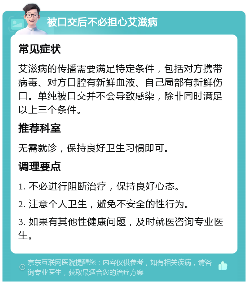 被口交后不必担心艾滋病 常见症状 艾滋病的传播需要满足特定条件，包括对方携带病毒、对方口腔有新鲜血液、自己局部有新鲜伤口。单纯被口交并不会导致感染，除非同时满足以上三个条件。 推荐科室 无需就诊，保持良好卫生习惯即可。 调理要点 1. 不必进行阻断治疗，保持良好心态。 2. 注意个人卫生，避免不安全的性行为。 3. 如果有其他性健康问题，及时就医咨询专业医生。