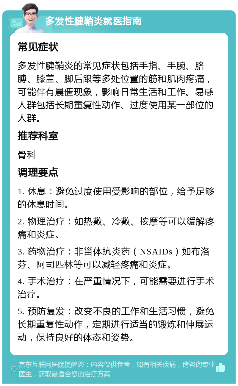 多发性腱鞘炎就医指南 常见症状 多发性腱鞘炎的常见症状包括手指、手腕、胳膊、膝盖、脚后跟等多处位置的筋和肌肉疼痛，可能伴有晨僵现象，影响日常生活和工作。易感人群包括长期重复性动作、过度使用某一部位的人群。 推荐科室 骨科 调理要点 1. 休息：避免过度使用受影响的部位，给予足够的休息时间。 2. 物理治疗：如热敷、冷敷、按摩等可以缓解疼痛和炎症。 3. 药物治疗：非甾体抗炎药（NSAIDs）如布洛芬、阿司匹林等可以减轻疼痛和炎症。 4. 手术治疗：在严重情况下，可能需要进行手术治疗。 5. 预防复发：改变不良的工作和生活习惯，避免长期重复性动作，定期进行适当的锻炼和伸展运动，保持良好的体态和姿势。