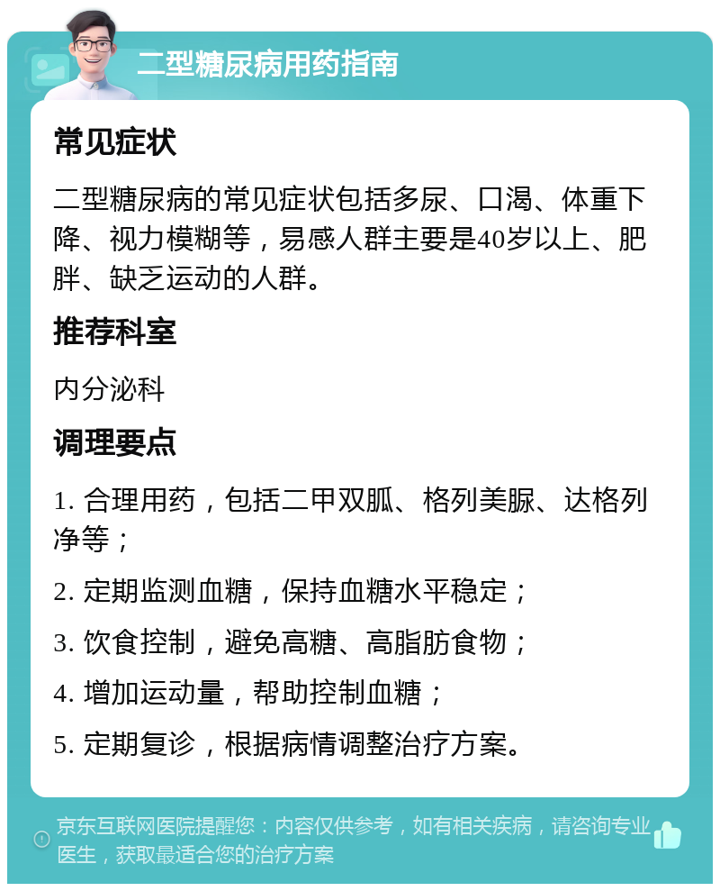 二型糖尿病用药指南 常见症状 二型糖尿病的常见症状包括多尿、口渴、体重下降、视力模糊等，易感人群主要是40岁以上、肥胖、缺乏运动的人群。 推荐科室 内分泌科 调理要点 1. 合理用药，包括二甲双胍、格列美脲、达格列净等； 2. 定期监测血糖，保持血糖水平稳定； 3. 饮食控制，避免高糖、高脂肪食物； 4. 增加运动量，帮助控制血糖； 5. 定期复诊，根据病情调整治疗方案。