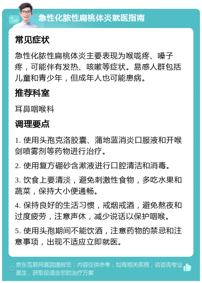 急性化脓性扁桃体炎就医指南 常见症状 急性化脓性扁桃体炎主要表现为喉咙疼、嗓子疼，可能伴有发热、咳嗽等症状。易感人群包括儿童和青少年，但成年人也可能患病。 推荐科室 耳鼻咽喉科 调理要点 1. 使用头孢克洛胶囊、蒲地蓝消炎口服液和开喉剑喷雾剂等药物进行治疗。 2. 使用复方硼砂含漱液进行口腔清洁和消毒。 3. 饮食上要清淡，避免刺激性食物，多吃水果和蔬菜，保持大小便通畅。 4. 保持良好的生活习惯，戒烟戒酒，避免熬夜和过度疲劳，注意声休，减少说话以保护咽喉。 5. 使用头孢期间不能饮酒，注意药物的禁忌和注意事项，出现不适应立即就医。