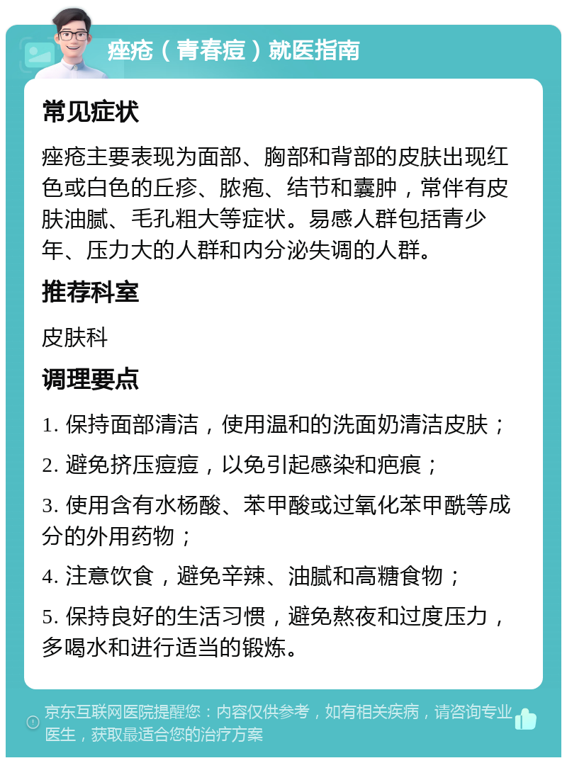 痤疮（青春痘）就医指南 常见症状 痤疮主要表现为面部、胸部和背部的皮肤出现红色或白色的丘疹、脓疱、结节和囊肿，常伴有皮肤油腻、毛孔粗大等症状。易感人群包括青少年、压力大的人群和内分泌失调的人群。 推荐科室 皮肤科 调理要点 1. 保持面部清洁，使用温和的洗面奶清洁皮肤； 2. 避免挤压痘痘，以免引起感染和疤痕； 3. 使用含有水杨酸、苯甲酸或过氧化苯甲酰等成分的外用药物； 4. 注意饮食，避免辛辣、油腻和高糖食物； 5. 保持良好的生活习惯，避免熬夜和过度压力，多喝水和进行适当的锻炼。