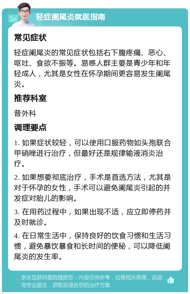 轻症阑尾炎就医指南 常见症状 轻症阑尾炎的常见症状包括右下腹疼痛、恶心、呕吐、食欲不振等。易感人群主要是青少年和年轻成人，尤其是女性在怀孕期间更容易发生阑尾炎。 推荐科室 普外科 调理要点 1. 如果症状较轻，可以使用口服药物如头孢联合甲硝唑进行治疗，但最好还是规律输液消炎治疗。 2. 如果想要彻底治疗，手术是首选方法，尤其是对于怀孕的女性，手术可以避免阑尾炎引起的并发症对胎儿的影响。 3. 在用药过程中，如果出现不适，应立即停药并及时就诊。 4. 在日常生活中，保持良好的饮食习惯和生活习惯，避免暴饮暴食和长时间的便秘，可以降低阑尾炎的发生率。