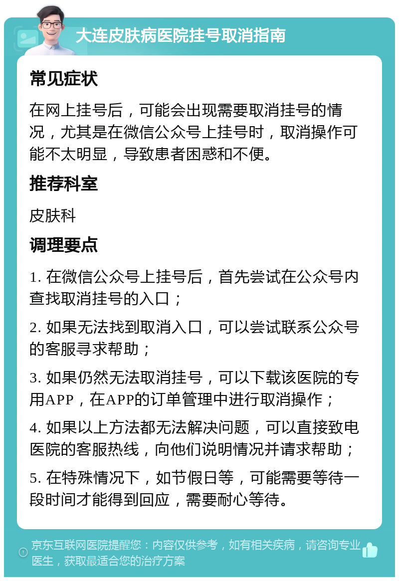 大连皮肤病医院挂号取消指南 常见症状 在网上挂号后，可能会出现需要取消挂号的情况，尤其是在微信公众号上挂号时，取消操作可能不太明显，导致患者困惑和不便。 推荐科室 皮肤科 调理要点 1. 在微信公众号上挂号后，首先尝试在公众号内查找取消挂号的入口； 2. 如果无法找到取消入口，可以尝试联系公众号的客服寻求帮助； 3. 如果仍然无法取消挂号，可以下载该医院的专用APP，在APP的订单管理中进行取消操作； 4. 如果以上方法都无法解决问题，可以直接致电医院的客服热线，向他们说明情况并请求帮助； 5. 在特殊情况下，如节假日等，可能需要等待一段时间才能得到回应，需要耐心等待。