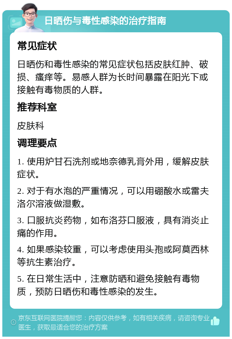 日晒伤与毒性感染的治疗指南 常见症状 日晒伤和毒性感染的常见症状包括皮肤红肿、破损、瘙痒等。易感人群为长时间暴露在阳光下或接触有毒物质的人群。 推荐科室 皮肤科 调理要点 1. 使用炉甘石洗剂或地奈德乳膏外用，缓解皮肤症状。 2. 对于有水泡的严重情况，可以用硼酸水或雷夫洛尔溶液做湿敷。 3. 口服抗炎药物，如布洛芬口服液，具有消炎止痛的作用。 4. 如果感染较重，可以考虑使用头孢或阿莫西林等抗生素治疗。 5. 在日常生活中，注意防晒和避免接触有毒物质，预防日晒伤和毒性感染的发生。