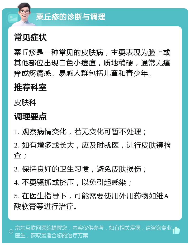 粟丘疹的诊断与调理 常见症状 粟丘疹是一种常见的皮肤病，主要表现为脸上或其他部位出现白色小痘痘，质地稍硬，通常无瘙痒或疼痛感。易感人群包括儿童和青少年。 推荐科室 皮肤科 调理要点 1. 观察病情变化，若无变化可暂不处理； 2. 如有增多或长大，应及时就医，进行皮肤镜检查； 3. 保持良好的卫生习惯，避免皮肤损伤； 4. 不要骚抓或挤压，以免引起感染； 5. 在医生指导下，可能需要使用外用药物如维A酸软膏等进行治疗。