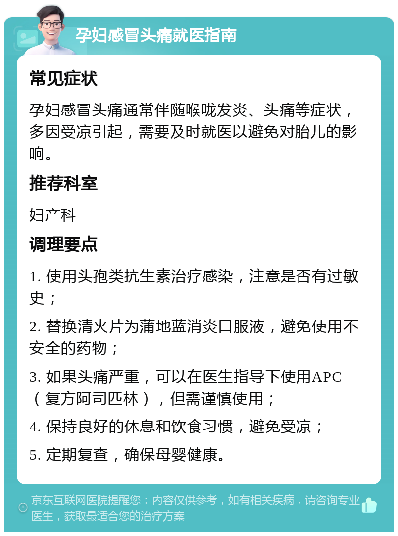 孕妇感冒头痛就医指南 常见症状 孕妇感冒头痛通常伴随喉咙发炎、头痛等症状，多因受凉引起，需要及时就医以避免对胎儿的影响。 推荐科室 妇产科 调理要点 1. 使用头孢类抗生素治疗感染，注意是否有过敏史； 2. 替换清火片为蒲地蓝消炎口服液，避免使用不安全的药物； 3. 如果头痛严重，可以在医生指导下使用APC（复方阿司匹林），但需谨慎使用； 4. 保持良好的休息和饮食习惯，避免受凉； 5. 定期复查，确保母婴健康。